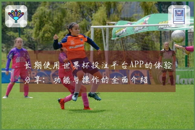 长期使用世界杯投注平台APP的体验分享：功能与操作的全面介绍